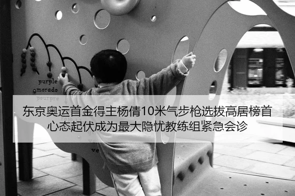 东京奥运首金得主杨倩10米气步枪选拔高居榜首 心态起伏成为最大隐忧教练组紧急会诊